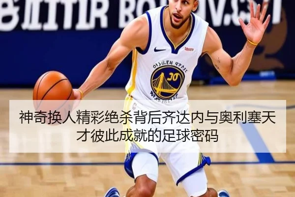 神奇换人精彩绝杀背后齐达内与奥利塞天才彼此成就的足球密码